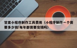 扶余甘肃小程序制作工具费用（小程序制作一个需要多少钱!每年都需要交钱吗）
