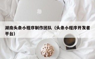 扶余湖南头条小程序制作团队（头条小程序开发者平台）