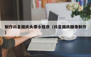 扶余制作抖音国庆头像小程序（抖音国庆图像制作）