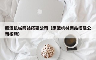 扶余鹰潭机械网站搭建公司（鹰潭机械网站搭建公司招聘）