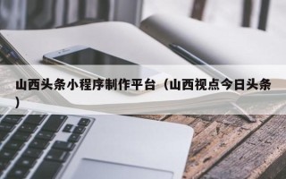 扶余山西头条小程序制作平台（山西视点今日头条）